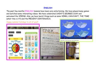 ENGLISH
The past few months ENGLISH lessons have been very entertaining. We have played many games
and watched some interesting videos. We have celebrated SAINT’S GEORGE’S DAY and
welcomed the SPRING. Also, we have learnt things such as some VERBS, CAN/CAN’T, THE TIME
(what time is it?) and the PRESENT CONTINUOUS.
Happy summer holidays to all of you!!!
 