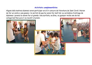 Activitats complementàries
Alguns dels nostres alumnes varen participar en el 1r concurs de literatura de Sant Jordi. Havien
de fer un conte o una poesia i la veritat és que ho varen fer molt bé. La cerimònia d'entrega de
diplomes i premis la vàrem fer al gimnàs. Una surfista, na Gina, va guanyar inclús una de les
categories! Na Lucia li va recollir el premi.
 