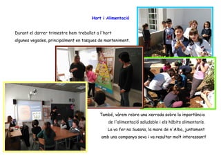 Hort i Alimentació
Durant el darrer trimestre hem treballat a l'hort
algunes vegades, principalment en tasques de manteniment.
També, vàrem rebre una xerrada sobre la importància
de l'alimentació saludable i els hàbits alimentaris.
La va fer na Susana, la mare de n'Alba, juntament
amb una companya seva i va resultar molt interessant!
 