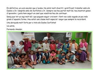 En definitiva, un curs escolar que s'acaba. Ha estat molt divertit i gratificant treballar amb els
Coales a 2n i després amb els Surfistes a 3r. Sempre vos heu portat molt bé, heu mostrat ganes
d'aprendre i junts hem seguit un camí que vosaltres heu de continuar.
Desig que tot us vagi molt bé i que poguem seguir creixent i fent-vos cada vegada un poc més
grans d'aquesta forma. Heu estat una classe molt especial i segur que sempre la recordaré.
Una abraçada molt forta per a tots els Coales Surfistes!
Us estim,
Fernando Amador.
 