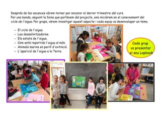 Després de les vacances vàrem tornar per encarar el darrer trimestre del curs.
Per una banda, seguint la feina que portàvem del projecte, ens iniciàrem en el coneixement del
cicle de l'aigua. Per grups, vàrem investigar aquest aspecte i cada equip va desenvolupar un tema.
– El cicle de l'aigua.
– Les dessalinitzadores.
– Els estats de l'aigua.
– Com està repartida l'aigua al món.
– Animals marins en perill d'extinció.
– L'aparició de l'aigua a la Terra.
Cada grup
va presentar
el seu Lapbook
 