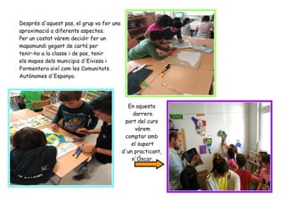 Després d'aquest pas, el grup va fer una
aproximació a diferents aspectes.
Per un costat vàrem decidir fer un
mapamundi gegant de cartó per
tenir-ho a la classe i de pas, tenir
els mapes dels municipis d'Eivissa i
Formentera així com les Comunitats
Autònomes d'Espanya.
En aquesta
darrera
part del curs
vàrem
comptar amb
el suport
d'un practicant,
n'Óscar.
 