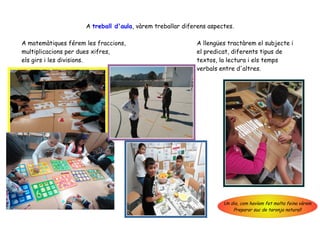 A treball d'aula, vàrem treballar diferens aspectes.
A matemàtiques férem les fraccions, A llengües tractàrem el subjecte i
multiplicacions per dues xifres, el predicat, diferents tipus de
els girs i les divisions. textos, la lectura i els temps
verbals entre d'altres.
Un dia, com havíem fet molta feina vàrem
Preparar suc de taronja natural!
 