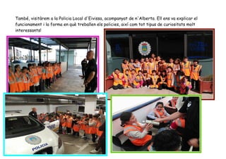 També, visitàrem a la Policia Local d'Eivissa, acompanyat de n'Alberto. Ell ens va explicar el
funcionament i la forma en què treballen els policies, així com tot tipus de curiositats molt
interessants!
 