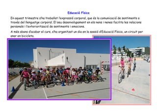 Educació Física
En aquest trimestre s’ha treballat l’expressió corporal, que és la comunicació de sentiments a
través del llenguatge corporal. El seu desenvolupament en els nens i nenes facilita les relacions
personals i l’exteriorització de sentiments i emocions.
A més abans d’acabar el curs, s’ha organitzat un dia en la sessió d’Educació Física, un circuit per
anar en bicicleta.
 