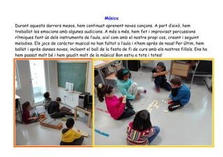 Música
Durant aquests darrers mesos, hem continuat aprenent noves cançons. A part d’això, hem
treballat les emocions amb algunes audicions. A més a més, hem fet i improvisat percussions
rítmiques fent ús dels instruments de l’aula, així com amb el nostre propi cos, creant i seguint
melodies. Els jocs de caràcter musical no han faltat a l’aula i n’hem après de nous! Per últim, hem
ballat i après danses noves, incloent el ball de la festa de fi de curs amb els nostres fillols. Ens ho
hem passat molt bé i hem gaudit molt de la música! Bon estiu a tots i totes!
 