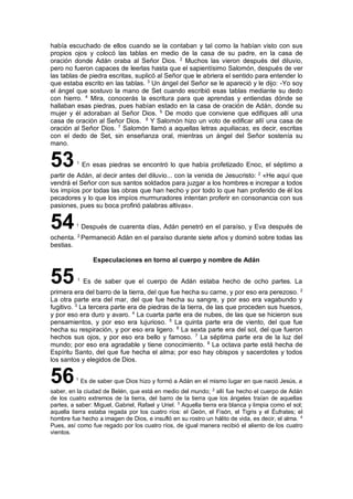 había escuchado de ellos cuando se la contaban y tal como la habían visto con sus
propios ojos y colocó las tablas en medio de la casa de su padre, en la casa de
oración donde Adán oraba al Señor Dios. 2
Muchos las vieron después del diluvio,
pero no fueron capaces de leerlas hasta que el sapientísimo Salomón, después de ver
las tablas de piedra escritas, suplicó al Señor que le abriera el sentido para entender lo
que estaba escrito en las tablas. 3
Un ángel del Señor se le apareció y le dijo: -Yo soy
el ángel que sostuvo la mano de Set cuando escribió esas tablas mediante su dedo
con hierro. 4
Mira, conocerás la escritura para que aprendas y entiendas dónde se
hallaban esas piedras, pues habían estado en la casa de oración de Adán, donde su
mujer y él adoraban al Señor Dios. 5
De modo que conviene que edifiques allí una
casa de oración al Señor Dios. 6
Y Salomón hizo un voto de edificar allí una casa de
oración al Señor Dios. 7
Salomón llamó a aquellas letras aquiliacas, es decir, escritas
con el dedo de Set, sin enseñanza oral, mientras un ángel del Señor sostenía su
mano.
531
En esas piedras se encontró lo que había profetizado Enoc, el séptimo a
partir de Adán, al decir antes del diluvio... con la venida de Jesucristo: 2
«He aquí que
vendrá el Señor con sus santos soldados para juzgar a los hombres e increpar a todos
los impíos por todas las obras que han hecho y por todo lo que han proferido de él los
pecadores y lo que los impíos murmuradores intentan proferir en consonancia con sus
pasiones, pues su boca profirió palabras altivas».
541
Después de cuarenta días, Adán penetró en el paraíso, y Eva después de
ochenta. 2
Permaneció Adán en el paraíso durante siete años y dominó sobre todas las
bestias.
Especulaciones en torno al cuerpo y nombre de Adán
55 1
Es de saber que el cuerpo de Adán estaba hecho de ocho partes. La
primera era del barro de la tierra, del que fue hecha su carne, y por eso era perezoso. 2
La otra parte era del mar, del que fue hecha su sangre, y por eso era vagabundo y
fugitivo. 3
La tercera parte era de piedras de la tierra, de las que proceden sus huesos,
y por eso era duro y avaro. 4
La cuarta parte era de nubes, de las que se hicieron sus
pensamientos, y por eso era lujurioso. 5
La quinta parte era de viento, del que fue
hecha su respiración, y por eso era ligero. 6
La sexta parte era del sol, del que fueron
hechos sus ojos, y por eso era bello y famoso. 7
La séptima parte era de la luz del
mundo; por eso era agradable y tiene conocimiento. 8
La octava parte está hecha de
Espíritu Santo, del que fue hecha el alma; por eso hay obispos y sacerdotes y todos
los santos y elegidos de Dios.
561
Es de saber que Dios hizo y formó a Adán en el mismo lugar en que nació Jesús, a
saber, en la ciudad de Belén, que está en medio del mundo; 2
allí fue hecho el cuerpo de Adán
de los cuatro extremos de la tierra, del barro de la tierra que los ángeles traían de aquellas
partes, a saber: Miguel, Gabriel, Rafael y Uriel. 3
Aquella tierra era blanca y limpia como el sol;
aquella tierra estaba regada por los cuatro ríos: el Geón, el Fisón, el Tigris y el Éufrates; el
hombre fue hecho a imagen de Dios, e insufló en su rostro un hálito de vida, es decir, el alma. 4
Pues, así como fue regado por los cuatro ríos, de igual manera recibió el aliento de los cuatro
vientos.
 