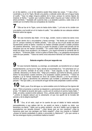 en el día séptimo, y en el día séptimo acabó Dios todas las cosas. 3
Y dijo a Eva: -
Levántate y ve al río Tigris, llévate una piedra y colócate sobre ella con el agua hasta
el cuello. 4
Que no salga ninguna palabra de tu boca, porque no somos dignos de
implorar al Señor, 5
puesto que nuestros labios están impuros por haber comido del
árbol prohibido. 6
Quédate allí cuarenta días y yo [estaré] cuarenta y siete días en el
Jordán por si el Señor Dios se compadece de nosotros.
71
Ella se fue al río Tigris, como le había dicho Adán, 2
y él vino al río Jordán con
una piedra y se hundió en el río hasta el cuello; 3
los cabellos de sus cabezas estaban
flotando sobre las aguas.
81
En ese momento dijo Adán: -A ti te digo, Jordán, reúne a todos los seres vivos
que están dentro de ti; circundadme y llorad conmigo. 2
No lloréis por vosotros, sino
por mí, porque vosotros no habéis pecado, 3
sino que yo soy el que acaba de pecar
injustamente contra el Señor; vosotros no habéis cometido pecado ni estáis privados
de vuestros alimentos, 4
sino que soy yo quien ha pecado y quien está privado de los
manjares que se me habían concedido. 5
En cuanto Adán pronunció estas palabras,
todos los seres vivos acudieron y le rodearon, y en aquel momento la corriente del río
se detuvo. 6
Entonces Adán invocó a gritos al Señor Dios, y su garganta enronquecía
cada día que pasaba. 7
Todos los seres vivos estuvieron llorando con Adán diecinueve
días.
Satanás engaña a Eva por segunda vez
91
En ese momento Satanás, su enemigo, se sobresaltó, se transformó en un ángel
resplandeciente y se fue al río Tigris, donde se encontraba Eva. 2
Al verla llorar con un
dolor tan enorme, también él se echó a llorar. 3
Acto seguido, le dijo: -Sal de ahí,
vuélvete, descansa y no llores más. 4
Deja ya tu tristeza, que tanto te abruma, pues el
Señor ha escuchado vuestro lamento y ha aceptado vuestra penitencia. 5
Todos los
ángeles y yo le hemos implorado en favor de vuestra aflicción; y me ha enviado a
sacaros del agua y devolveros los alimentos que tuvisteis y perdisteis por vuestro
pecado. 6
Así que salid, y os conduciré al lugar donde está preparada vuestra comida.
101
Salió, pues, Eva del agua; su carne estaba como la hierba por los rigores del
agua. 2
Pero al ponerse a caminar se desplomó y permaneció medio muerta casi todo
el día. 3
El diablo la levantó del suelo, y junto con él continuó el camino hasta Adán. 4
Adán, al verlos, exclamó entre sollozos: -Eva, ¿dónde están tus rigores penitenciales?
5
¿Cómo te dejaste seducir por tu adversario, el que nos apartó de la morada del
paraíso y de la alegría espiritual?
11 1
Eva, al oír esto, cayó en la cuenta de que el diablo la había seducido
persuadiéndola a que saliera del río; se postró en tierra y duplicó su dolor, sus
lamentos y su llanto. 2
Adán, por su parte, exclamó: -¡Ay de ti, diablo, que no dejas de
acometernos con tamaña dureza! 3
¿Qué tienes que ver con nosotros? ¿Qué te
hacemos para que nos persigas con tanto engaño? ¿Qué nos importa tu maldad?
¿Acaso te hemos arrebatado tu gloria o provocado tu deshonra? 4
¿Es que vamos a
ser tus enemigos impíos y envidiosos hasta la muerte?
 