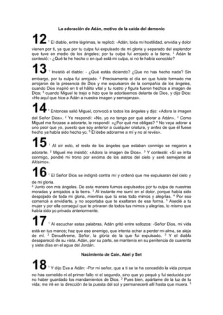La adoración de Adán, motivo de la caída del demonio
121
El diablo, entre lágrimas, le replicó: -Adán, toda mi hostilidad, envidia y dolor
vienen por ti, ya que por tu culpa fui expulsado de mi gloria y separado del esplendor
que tuve en medio de los ángeles; por tu culpa fui arrojado a la tierra. 2
Adán le
contestó: - ¿Qué te he hecho o en qué está mi culpa, si no te había conocido?
131
Insistió el diablo: - ¿Qué estás diciendo? ¿Que no has hecho nada? Sin
embargo, por tu culpa fui arrojado. 2
Precisamente el día en que fuiste formado me
arrojaron de la presencia de Dios y me expulsaron de la compañía de los ángeles,
cuando Dios inspiró en ti el hálito vital y tu rostro y figura fueron hechos a imagen de
Dios; 3
cuando Miguel te trajo e hizo que te adorásemos delante de Dios, y dijo Dios:
«He aquí que hice a Adán a nuestra imagen y semejanza».
141
Entonces salió Miguel, convocó a todos los ángeles y dijo: «Adora la imagen
del Señor Dios». 2
Yo respondí: «No, yo no tengo por qué adorar a Adán». 3
Como
Miguel me forzase a adorarte, le respondí: «¿Por qué me obligas? 4
No vaya adorar a
uno peor que yo, puesto que soy anterior a cualquier criatura, y antes de que él fuese
hecho ya había sido hecho yo. 5
Él debe adorarme a mí y no al revés».
15 1
Al oír esto, el resto de los ángeles que estaban conmigo se negaron a
adorarte. 2
Miguel me insistió: «Adora la imagen de Dios». 3
Y contesté: «Si se irrita
conmigo, pondré mi trono por encima de los astros del cielo y seré semejante al
Altísimo».
161
El Señor Dios se indignó contra mí y ordenó que me expulsaran del cielo y
de mi gloria.
2
Junto con mis ángeles. De esta manera fuimos expulsados por tu culpa de nuestras
moradas y arrojados a la tierra. 3
Al instante me sumí en el dolor, porque había sido
despojado de toda mi gloria, mientras que tú eras todo mimos y alegrías. 4
Por eso
comencé a envidiarte, y no soportaba que te exaltaran de esa forma. 5
Asedié a tu
mujer y por ella conseguí que te privaran de todos tus mimos y alegrías, lo mismo que
había sido yo privado anteriormente.
171
Al escuchar estas palabras, Adán gritó entre sollozos: -Señor Dios, mi vida
está en tus manos; haz que ese enemigo, que intenta echar a perder mi alma, se aleje
de mí. 2
Devuélveme, Señor, la gloria de la que fui expulsado. 3
Y el diablo
desapareció de su vista. Adán, por su parte, se mantenía en su penitencia de cuarenta
y siete días en el agua del Jordán.
Nacimiento de Caín, Abel y Set
181
Y dijo Eva a Adán: -Por mi señor, que a ti se te ha concedido la vida porque
no has cometido ni el primer fallo ni el segundo, sino que yo pequé y fui seducida por
no haber guardado los mandamientos de Dios. 2
Pues bien, apártame de la luz de tu
vida; me iré en la dirección de la puesta del sol y permaneceré allí hasta que muera. 3
 