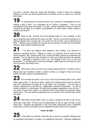 Se puso a caminar hacia las zonas del Occidente, rompió a llorar con amargos
sollozos y se hizo una tienda cuando tenía concebido ya en su vientre a un niño de
tres meses.
191
Al aproximarse el momento de dar a luz, comenzó a sobresaltarse por los
dolores y gritó a Dios: -Ten compasión de mí, Señor, y ayúdame. 2
Pero no fue
escuchada ni hubo quien le ayudara. Y se dijo: -¿Quién informará de esto a mi señor?
3
Antorchas del cielo, os lo suplico, anunciádselo a mi señor Adán cuando volváis al
Oriente y así ocurrió.
201
Adán se dijo: -El llanto de Eva ha llegado hasta mí; voy a visitarla, no sea
que la serpiente esté luchando de nuevo con ella. 2
Se fue y la encontró sumida en un
doloroso gemido. Eva, al verle, dijo: -En cuanto me vio mi señor, me he aliviado de mi
dolor. 3
Suplica, pues, al Señor por mí para que me ayude y me libre de mis horribles
dolores y Adán imploró al Señor por ella.
21 1
Y he aquí que llegaron doce ángeles y dos virtudes y se colocaron a
derecha e izquierda de Eva. 2
Miguel se colocó a su derecha, tocó el rostro de ella
hasta el pecho y dijo: -Dichosa eres, Eva, a causa de Adán, porque sus oraciones son
grandes. 3
Por su súplica he sido enviado a ti, para que recibas ayuda de los ángeles
de Dios. 4
Levántate y disponte a dar a luz. Se preparó y dio a luz un hijo que
lloriqueaba. 5
Y el bebé echó a correr de inmediato, cogió hierba en sus manos y se la
dio a su madre. Se le llamó Caín.
221
Adán tomó a Eva y al niño y los condujo hacia el Oriente. 2
El Señor envió a
Miguel para que enseñara a Adán a cultivar la tierra y a recoger el fruto con el que
podría vivir ellos y todos sus descendientes.
231
Eva concibió de nuevo y dio a luz un hijo al que llamaron Abel. Caín y Abel
solían estar juntos. 2
Y dijo Eva a Adán: -Señor mío, mientras dormía tuve la visión de
que Caín manoseaba la sangre de tu hijo Abel y se la tragaba. 3
-Tal vez vaya a
matarlo. Separemos al uno del otro, hagámosles viviendas individuales. 4
A Caín le
hicieron labrador y a Abel pastor. De esta forma estaban separados el uno del otro. 5
Con todo, al poco Caín mató a su hermano Abel. Tenía Adán por entonces ciento
treinta años. 6
Así que Abel fue asesinado por su hermano Caín cuando tenía ciento
dos años.
241
Más tarde conoció Adán a Eva, su mujer, y engendró de ella un hijo, al que
llamó Set y dijo Adán: -He aquí que he engendrado un hijo en lugar de Abel, al que
mató Caín. 2
Después de engendrar a Set, vivió Adán ochocientos años y engendró
treinta hijos y treinta y dos hijas, que se multiplicaron sobre la tierra en sus países.
Visión de Adán
251
Y dijo Adán a su hijo Set: -Escucha, hijo, lo que voy a contarte. Después que
fui expulsado del paraíso, tu madre y yo estábamos desnudos. 2
Mientras estábamos
 