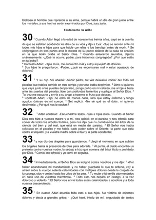 Dichoso el hombre que reprende a su alma, porque habrá un día de gran juicio entre
los mortales, y sus hechos serán examinados por Dios, juez justo.
Testamento de Adán
301
Cuando Adán llegó a la edad de novecientos treinta años, cayó en la cuenta
de que se estaban acabando los días de su vida y dijo a Eva: -Que se reúnan ante mí
todos mis hijos e hijas para que hable con ellos y los bendiga antes de morir. 2
Se
congregaron en tres partes ante la mirada de su padre delante de la casa de oración
en la que Adán oraba al Señor Dios. 3
Cuando estuvieron reunidos, dijeron
unánimemente: -¿Qué te ocurre, padre, para habernos congregado? ¿Por qué estás
en tu lecho?
4
Contestó Adán: -Hijos míos, me encuentro mal y estoy aquejado de dolores.
5
Sus hijos le preguntaron: -Padre, ¿qué es encontrarse mal y estar aquejado de
dolores?
311
Y su hijo Set añadió: -Señor padre, tal vez deseaste comer del fruto del
paraíso que habías comido en otro tiempo y por eso estás deprimido. 2
Dime si quieres
que vaya junto a las puertas del paraíso, ponga polvo en mi cabeza, me arroje a tierra
ante las puertas del paraíso, llore con profundos lamentos y suplique al Señor Dios. 3
Tal vez me escuche y envíe a su ángel a traerme el fruto que deseas.
4
Contestó Adán: -Hijo, no echo de menos nada, sino que estoy enfermo y tengo
agudos dolores en mi cuerpo. 5
Set replicó: -No sé qué es el dolor, ni quieres
decírnoslo. ¿Por qué nos lo ocultas?
32 1
Adán continuó: -Escuchadme todos, hijas e hijos míos. Cuando el Señor
Dios nos hizo a vuestra madre y a mí, nos colocó en el paraíso y nos ofreció para
comer de todos los árboles frutales, pero nos dijo que no comiésemos del árbol de la
ciencia del bien y del mal, que está en medio del paraíso. 2
El Señor nos había
colocado en el paraíso y me había dado poder sobre el Oriente, la parte que está
contra el Aquilón, y a vuestra madre sobre el Sur y la parte occidental;
331
y nos dio dos ángeles para guardarnos. 2
Llegó el momento en que subían
los ángeles hasta la presencia de Dios para adorarle. 3
Al punto, el diablo encontró un
pretexto contra vuestra madre, la sedujo e hizo que comiera del árbol ilícito y prohibido
por Dios. 4
Comió, me ofreció y yo comí en seguida.
341
Inmediatamente, el Señor Dios se indignó contra nosotros y me dijo: 2
«Por
haber abandonado mi mandamiento y no haber guardado lo que te ordené, voy a
atraer sobre tu cuerpo setenta calamidades con múltiples dolores desde la cúspide de
tu cabeza, ojos y orejas hasta las uñas de los pies. 3
Tu mujer y tú seréis atormentados
en cada uno de vuestros miembros». 4
Todo esto nos deparó en castigo, a la vez
doloroso y violento. 5
El Señor nos envió todas estas calamidades a nosotros y a toda
nuestra descendencia.
351
En cuanto Adán anunció todo esto a sus hijos, fue víctima de enormes
dolores y decía a grandes gritos: - ¿Qué haré, infeliz de mí, angustiado de tantos
 
