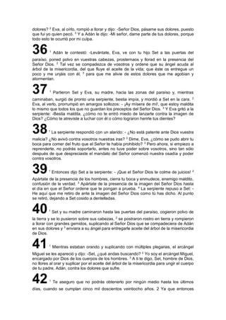 dolores? 2
Eva, al oírlo, rompió a llorar y dijo: -Señor Dios, pásame sus dolores, puesto
que fui yo quien pecó. 3
Y a Adán le dijo: -Mi señor, dame parte de tus dolores, porque
todo esto te ocurrió por mi culpa.
36 1
Adán le contestó: -Levántate, Eva, ve con tu hijo Set a las puertas del
paraíso, poned polvo en vuestras cabezas, prosternaos y llorad en la presencia del
Señor Dios. 2
Tal vez se compadezca de vosotros y ordene que su ángel acuda al
árbol de la misericordia, del que fluye el aceite de la vida; que éste os entregue un
poco y me unjáis con él, 3
para que me alivie de estos dolores que me agobian y
atormentan.
37 1
Partieron Set y Eva, su madre, hacia las zonas del paraíso y, mientras
caminaban, surgió de pronto una serpiente, bestia impía, y mordió a Set en la cara. 2
Eva, al verlo, prorrumpió en amargos sollozos: - ¡Ay mísera de mí!, que estoy maldita
lo mismo que todos los que no guardan los preceptos del Señor Dios. 3
Y Eva gritó a la
serpiente: -Bestia maldita, ¿cómo no te entró miedo de lanzarte contra la imagen de
Dios? ¿Cómo te atreviste a luchar con él o cómo lograron herirle tus dientes?
381
La serpiente respondió con un alarido: - ¿No está patente ante Dios vuestra
malicia? ¿No avivó contra vosotros nuestras iras? 2
Dime, Eva, ¿cómo se pudo abrir tu
boca para comer del fruto que el Señor te había prohibido? 3
Pero ahora, si empiezo a
reprenderte, no podrás soportarlo, antes no tuve poder sobre vosotros, sino tan sólo
después de que despreciaste el mandato del Señor comenzó nuestra osadía y poder
contra vosotros.
391
Entonces dijo Set a la serpiente: - ¡Que el Señor Dios te colme de juicios! 2
Apártate de la presencia de los hombres, cierra tu boca y enmudece, enemigo maldito,
confusión de la verdad. 3
Apártate de la presencia de la imagen del Señor Dios hasta
el día en que el Señor ordene que te pongan a prueba. 4
La serpiente repuso a Set: -
He aquí que me retiro de ante la imagen del Señor Dios como tú has dicho. Al punto
se retiró, dejando a Set cosido a dentelladas.
401
Set y su madre caminaron hasta las puertas del paraíso, cogieron polvo de
la tierra y se lo pusieron sobre sus cabezas, 2
se postraron rostro en tierra y rompieron
a llorar con grandes gemidos, suplicando al Señor Dios que se compadeciera de Adán
en sus dolores y 3
enviara a su ángel para entregarle aceite del árbol de la misericordia
de Dios.
411
Mientras estaban orando y suplicando con múltiples plegarias, el arcángel
Miguel se les apareció y dijo: -Set, ¿qué andas buscando? 2
Yo soy el arcángel Miguel,
encargado por Dios de los cuerpos de los hombres. 3
A ti te digo, Set, hombre de Dios,
no llores al orar y suplicar por el aceite del árbol de la misericordia para ungir el cuerpo
de tu padre, Adán, contra los dolores que sufre.
421
Te aseguro que no podrás obtenerlo por ningún medio hasta los últimos
días, cuando se cumplan cinco mil doscientos veintiocho años. 2 Ya que entonces
 