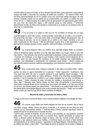 vendrá sobre la tierra el Cristo, el muy amado Hijo de Dios, para reanimar y resucitar el
cuerpo de Adán y resucitar los cuerpos de todos los muertos. 3
El mismo Cristo, Hijo
de Dios, será bautizado en el río Jordán. Una vez que haya salido del agua, en ese
preciso instante ungirá con el aceite de su misericordia a tu padre y a todos los que
creen en él. 4
Y habrá aceite de misericordia de generación en generación para todos
los que han de nacer del agua y del espíritu para la vida eterna. 5
Entonces
descenderá el Hijo de Dios muy amado e introducirá a tu padre en el paraíso junto al
árbol de su misericordia.
431
Y tú ve junto a tu padre y dile que se ha cumplido el tiempo de su vida;
cuando salga su alma del cuerpo, verás grandes maravillas en el cielo y en la tierra y
las antorchas del cielo. 2
Una vez dicho esto, el arcángel Miguel desapareció. Set, al
mirar hacia el paraíso, vio en la cúspide de un árbol a una virgen sentada y con un
niño crucificado en las manos. 3
Set se admiraba mucho. Eva y Set regresaron, pero
Set se llevó consigo aromas: nardo, azafrán, caña aromática y cinamomo.
441
En cuanto llegaron Set y su madre, Eva, adonde estaba Adán, le contaron
cómo la serpiente había mordido a su hijo Set. Dijo Adán a su mujer: -Mira lo que nos
has hecho. 2
Has atraído una enorme calamidad y pecados a toda nuestra generación.
3
Cuenta, sin embargo, a tus hijos lo que hiciste y todo cuanto ocurra después de mi
muerte, pues los que nazcan de nosotros, al no poder soportar sus calamidades y
trabajos, nos detestarán y maldecirán con palabras como éstas: 4
«Estos males los
han atraído sobre nosotros nuestros antepasados que existieron desde un principio».
451
Eva, al escuchar esto, rompió a sollozar. Y Set dijo a su padre Adán: -Señor
padre, he visto un signo admirable en el paraíso. 2
Adán respondió: -Cuéntame, hijo
mío, qué has visto allí, por si supiera explicar lo que significa aquel prodigio. 3
Set
respondió a su padre Adán en estos términos: -Padre mío, mientras contemplaba el
paraíso vi en la cúspide de un árbol a una virgen sentada con un niño crucificado en
las manos. 4
Adán, mirando al cielo, hincado de rodillas y levantando sus manos a
Dios, dijo: 5
-Bendito eres, Señor Padre, el Dios más omnipotente y misericordioso
para todos, porque ahora sé de verdad que una virgen concebirá a un hijo que morirá
en la cruz, por donde todos nos salvaremos. 6
Set reveló a su padre Adán todo lo que
les había dicho el arcángel Miguel junto a las puertas del paraíso. 7
Adán, por su parte,
alabó a Dios por todo lo que Set le había contado de Miguel.
Muerte de Adán y funerales de Adán y Abel
8
Llegó el día de la muerte de Adán, como había predicho Miguel, el arcángel de Dios.
461
En cuanto supo Adán que había llegado la hora de su muerte, dijo a todos
sus hijos e hijas: -Mirad, ahora me estoy muriendo, y el número de mis años en este
mundo es de novecientos treinta. 2
Cuando haya muerto, dadme sepultura hacia la
salida del sol en el campo de la morada de Dios.
3
Dicho esto, exhaló el espíritu. El sol, la luna y las estrellas se oscurecieron durante
siete días. 4
Pero, una vez que Set y su madre, Eva, habían abrazado el cuerpo de
Adán y llorado sobre él mirando hacia la tierra, con las manos juntas sobre sus
cabezas y las cabezas sobre sus rodillas, y mientras todos sus hijos e hijas lloraban
amargamente en la misma postura, 5
apareció el arcángel Miguel, colocándose junto a
la cabeza de Adán, y dijo a Set: -6
Levántate de junto al cadáver de tu padre y llégate a
 