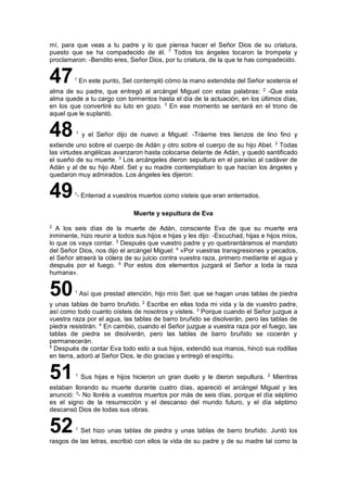 mí, para que veas a tu padre y lo que piensa hacer el Señor Dios de su criatura,
puesto que se ha compadecido de él. 7
Todos los ángeles tocaron la trompeta y
proclamaron: -Bendito eres, Señor Dios, por tu criatura, de la que te has compadecido.
471
En este punto, Set contempló cómo la mano extendida del Señor sostenía el
alma de su padre, que entregó al arcángel Miguel con estas palabras: 2
-Que esta
alma quede a tu cargo con tormentos hasta el día de la actuación, en los últimos días,
en los que convertiré su luto en gozo. 3
En ese momento se sentará en el trono de
aquel que le suplantó.
48 1
y el Señor dijo de nuevo a Miguel: -Tráeme tres lienzos de lino fino y
extiende uno sobre el cuerpo de Adán y otro sobre el cuerpo de su hijo Abel. 2
Todas
las virtudes angélicas avanzaron hasta colocarse delante de Adán, y quedó santificado
el sueño de su muerte. 3
Los arcángeles dieron sepultura en el paraíso al cadáver de
Adán y al de su hijo Abel. Set y su madre contemplaban lo que hacían los ángeles y
quedaron muy admirados. Los ángeles les dijeron:
491
- Enterrad a vuestros muertos como visteis que eran enterrados.
Muerte y sepultura de Eva
2
A los seis días de la muerte de Adán, consciente Eva de que su muerte era
inminente, hizo reunir a todos sus hijos e hijas y les dijo: -Escuchad, hijas e hijos míos,
lo que os vaya contar. 3
Después que vuestro padre y yo quebrantáramos el mandato
del Señor Dios, nos dijo el arcángel Miguel: 4
«Por vuestras transgresiones y pecados,
el Señor atraerá la cólera de su juicio contra vuestra raza, primero mediante el agua y
después por el fuego. 5
Por estos dos elementos juzgará el Señor a toda la raza
humana».
501
Así que prestad atención, hijo mío Set: que se hagan unas tablas de piedra
y unas tablas de barro bruñido. 2
Escribe en ellas toda mi vida y la de vuestro padre,
así como todo cuanto oísteis de nosotros y visteis. 3
Porque cuando el Señor juzgue a
vuestra raza por el agua, las tablas de barro bruñido se disolverán, pero las tablas de
piedra resistirán. 4
En cambio, cuando el Señor juzgue a vuestra raza por el fuego, las
tablas de piedra se disolverán, pero las tablas de barro bruñido se cocerán y
permanecerán.
5
Después de contar Eva todo esto a sus hijos, extendió sus manos, hincó sus rodillas
en tierra, adoró al Señor Dios, le dio gracias y entregó el espíritu.
511
Sus hijas e hijos hicieron un gran duelo y le dieron sepultura. 2
Mientras
estaban llorando su muerte durante cuatro días, apareció el arcángel Miguel y les
anunció: 3
- No lloréis a vuestros muertos por más de seis días, porque el día séptimo
es el signo de la resurrección y el descanso del mundo futuro, y el día séptimo
descansó Dios de todas sus obras.
521
Set hizo unas tablas de piedra y unas tablas de barro bruñido. Juntó los
rasgos de las letras, escribió con ellos la vida de su padre y de su madre tal como la
 