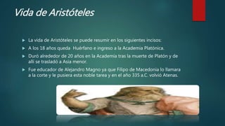 Vida de Aristóteles
 La vida de Aristóteles se puede resumir en los siguientes incisos:
 A los 18 años queda Huérfano e ingreso a la Academia Platónica.
 Duró alrededor de 20 años en la Academia tras la muerte de Platón y de
allí se trasladó a Asia menor.
 Fue educador de Alejandro Magno ya que Filipo de Macedonia lo llamara
a la corte y le pusiera esta noble tarea y en el año 335 a.C. volvió Atenas.
 
