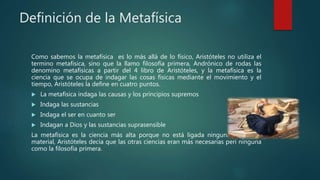 Definición de la Metafísica
Como sabemos la metafísica es lo más allá de lo físico, Aristóteles no utiliza el
termino metafísica, sino que la llamo filosofía primera, Andrónico de rodas las
denomino metafísicas a partir del 4 libro de Aristóteles, y la metafísica es la
ciencia que se ocupa de indagar las cosas físicas mediante el movimiento y el
tiempo, Aristóteles la define en cuatro puntos.
 La metafísica indaga las causas y los principios supremos
 Indaga las sustancias
 Indaga el ser en cuanto ser
 Indagan a Dios y las sustancias suprasensible
La metafísica es la ciencia más alta porque no está ligada ninguna necesidad
material, Aristóteles decía que las otras ciencias eran más necesarias peri ninguna
como la filosofía primera.
 
