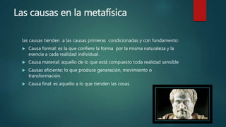 Las causas en la metafísica
las causas tienden a las causas primeras condicionadas y con fundamento:
 Causa formal: es la que confiere la forma por la misma naturaleza y la
esencia a cada realidad individual.
 Causa material: aquello de lo que está compuesto toda realidad sensible
 Causas eficiente: lo que produce generación, movimiento o
transformación.
 Causa final: es aquello a lo que tienden las cosas.
 