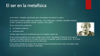 El ser en la metafísica
el ser tiene múltiples significado pero Aristóteles las reduce a cuatro:
El ser para sí mismo: según las sustancias y las categorías: cualidad, cantidad, relación,
acción, sustancia, posición, donde, cuando, a ver, yacen.
El ser como acto y potencia:
 La materia: potencia
 La forma: acto
Unidas estas forman la entelequia que es el objeto cuanto tal.
El ser como accidente: es lo que sucede al ser como casualidad o fortuito, es lo que le
sucede a la materia pero sin irrumpir la esencia es aquello que le sucede al ser. Es lo que
hace que una cosa sea lo que es y no otra cosa.
El ser como verdad: es propio de la mente humana que piensa las cosas y las sabe y que
van de la mano con los objetos materiales.
 