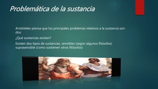 Problemática de la sustancia
Aristóteles piensa que los principales problemas relativos a la sustancia son
dos:
¿Qué sustancias existen?
Existen dos tipos de sustancias, sensibles (según algunos filósofos)
suprasensible (como sostienen otros filósofos)
 