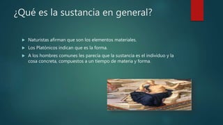 ¿Qué es la sustancia en general?
 Naturistas afirman que son los elementos materiales.
 Los Platónicos indican que es la forma.
 A los hombres comunes les parecía que la sustancia es el individuo y la
cosa concreta, compuestos a un tiempo de materia y forma.
 