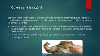 Según él tienen razón, todos y ninguno, al mismo tiempo en el sentido que las respuestas
consideradas individualmente son parciales, es decir, unilaterales, en su conjunto presentan
un cambio, la verdad.
 La materia (hyle) es sin duda un principio constitutivo de las realidades sensible porque
juega el papel de sustrato de la forma. si se eliminara la materia se eliminarían todas las
cosas sensibles.
 Forma: en cambio, es cuanto es principio que determina, actúa, realiza la materia,
constituye lo que es.
Quién tiene la razón?
 