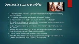 Sustancia suprasensibles
 La existencia de la sustancia suprasensible se demuestra a partir del tiempo y
del movimiento.
 La causa del tiempo y del movimiento es el motor inmóvil.
 El motor inmóvil es un motor que mueve el mundo por atracción.
 El mundo es atraído por el motor inmóvil porque es el ser más perfecto: es en
efecto “el pensamiento del pensamiento”
 En cuanto pensamiento que se piensa a sí mismo no tiene materia, es, pues,
acto puro.
 Además del motor inmóvil que mueve directamente el primer cielo, existen
otras 55 inteligencias que mueven los otros cielos.
 Dios no crea el mundo (que es eterno) pero lo mueve.
 El motor inmóvil tiene una jerarquía suprema: las inteligencias divinas no son
creadas por él aunque le sin inferiores son inferiores.
 