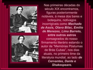 Nas primeiras décadas do
     século XIX encontramos,
      figuras posteriormente
notáveis, à mesa dos bares e
       botequins, notívagos
  incorrigíveis como Machado
de Assis, Olavo Bilac, Emilio
  de Menezes, Lima Barreto,
        entre outros astros
      consagrados do nosso
firmamento literário estando o
autor de “Memórias Póstumas
     de Brás Cubas”, nos dias
    atuais, no primeiro time da
 literatura mundial, ao lado de
        Cervantes, Dante e
           Shakespeare.
 