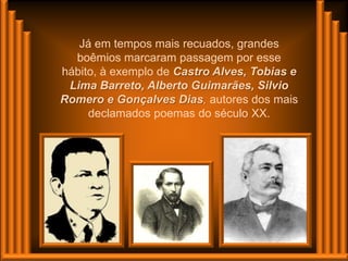Já em tempos mais recuados, grandes
  boêmios marcaram passagem por esse
hábito, à exemplo de Castro Alves, Tobias e
 Lima Barreto, Alberto Guimarães, Silvio
Romero e Gonçalves Dias, autores dos mais
     declamados poemas do século XX.
 