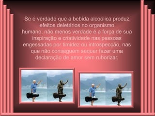 Se é verdade que a bebida alcoólica produz
       efeitos deletérios no organismo
humano, não menos verdade é a força de sua
    inspiração e criatividade nas pessoas
engessadas por timidez ou introspecção, nas
   que não conseguem sequer fazer uma
      declaração de amor sem ruborizar.
 