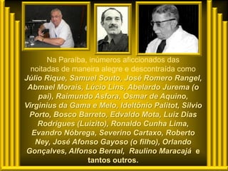 Na Paraíba, inúmeros aficcionados das
  noitadas de maneira alegre e descontraída como
Júlio Rique, Samuel Souto, José Romero Rangel,
 Abmael Morais, Lúcio Lins, Abelardo Jurema (o
    pai), Raimundo Asfora, Osmar de Aquino,
Virginius da Gama e Melo, Ideltônio Palitot, Silvio
 Porto, Bosco Barreto, Edvaldo Mota, Luiz Dias
    Rodrigues (Luizito), Ronaldo Cunha Lima,
  Evandro Nóbrega, Severino Cartaxo, Roberto
   Ney, José Afonso Gayoso (o filho), Orlando
Gonçalves, Alfonso Bernal, Raulino Maracajá e
                  tantos outros.
 