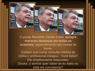 O poeta Ronaldo Cunha Lima sempre
     mereceu destaque em todas as
 ocasiões, especialmente nas mesas de
                   bares.
  Contam que numa consulta médica de
rotina o profissional indagou: Você bebe?
       Ele simplesmente respondeu:
Doutor, o senhor quer saber se eu bebo ou
           está me convidando?
 
