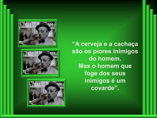 “A cerveja e a cachaça
são os piores inimigos
      do homem.
  Mas o homem que
    foge dos seus
    inimigos é um
       covarde”.
 
