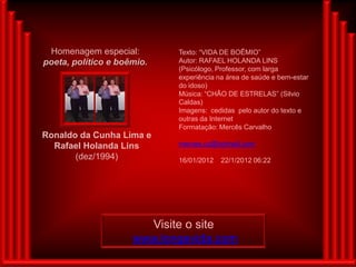 Homenagem especial:        Texto: “VIDA DE BOÊMIO”
poeta, político e boêmio.   Autor: RAFAEL HOLANDA LINS
                            (Psicólogo, Professor, com larga
                            experiência na área de saúde e bem-estar
                            do idoso)
                            Música: “CHÃO DE ESTRELAS” (Silvio
                            Caldas)
                            Imagens: cedidas pelo autor do texto e
                            outras da Internet
                            Formatação: Mercês Carvalho
Ronaldo da Cunha Lima e
  Rafael Holanda Lins       merces.cc@hotmail.com
       (dez/1994)           16/01/2012   22/1/2012 06:22




                       Visite o site
                     www.longevida.com
 