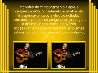 Indivíduo de comportamento alegre e
   despreocupado, considerado normalmente
     irresponsável, dado a vícios e noitadas
divertidas nas rodas de amigos, sempre regada
        a alguma bebida etílica, por vezes
  excessivamente descontraído em ambientes
 festivos e prazerosos, personifica o conhecido
                     boêmio.
 