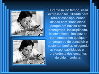 Durante muito tempo, essa
expressão foi utilizada para
   rotular esse tipo, nunca
  olhado com “bons olhos”
  porque era havido como
desregrado, indisciplinado,
 inconveniente, incapaz de
  permanecer em qualquer
emprego ou de constituir e
sustentar família, relegando
  as responsabilidades em
  preferência dos encantos
      da vida mundana.
 