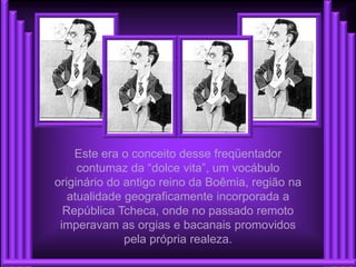 Este era o conceito desse freqüentador
     contumaz da “dolce vita”, um vocábulo
originário do antigo reino da Boêmia, região na
   atualidade geograficamente incorporada a
  República Tcheca, onde no passado remoto
 imperavam as orgias e bacanais promovidos
              pela própria realeza.
 