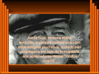 Ainda hoje, embora tenha
evoluído, a palavra permanece com
esse estigma pejorativo, quando não
 empregada em tom de brincadeira
  aos apreciadores desse “modus
              vivendi”.
 