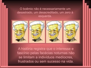 O boêmio não é necessariamente um
desastrado, um desacreditado, um zero à
              esquerda.




 A história registra que o interesse e
fascínio pelas facécias noturnas não
  se limitam a indivíduos medíocres,
 frustrados ou sem sucesso na vida.
 