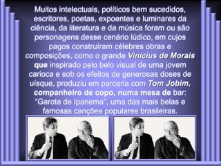 Muitos intelectuais, políticos bem sucedidos,
  escritores, poetas, expoentes e luminares da
 ciência, da literatura e da música foram ou são
   personagens desse cenário lúdico, em cujos
       pagos construíram célebres obras e
composições, como o grande Vinícius de Morais
  que inspirado pelo belo visual de uma jovem
 carioca e sob os efeitos de generosas doses de
 uísque, produziu em parceria com Tom Jobim,
  companheiro de copo, numa mesa de bar:
   “Garota de Ipanema”, uma das mais belas e
     famosas canções populares brasileiras.
 