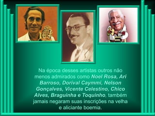 Na época desses artistas outros não
 menos admirados como Noel Rosa, Ari
   Barroso, Dorival Caymmi, Nelson
  Gonçalves, Vicente Celestino, Chico
 Alves, Braguinha e Toquinho, também
jamais negaram suas inscrições na velha
           e aliciante boemia.
 