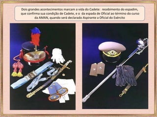 Dois grandes acontecimentos marcam a vida do Cadete: recebimento do espadim,
que confirma sua condição de Cadete, e o da espada de Oficial ao término do curso
da AMAN, quando será declarado Aspirante a Oficial do Exército
 