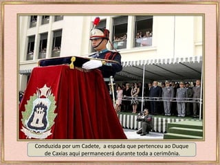 Conduzida por um Cadete, a espada que pertenceu ao Duque
de Caxias aqui permanecerá durante toda a cerimônia.
 