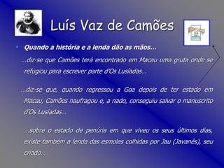 • Quando a história e a lenda dão as mãos…
…diz-se que Camões terá encontrado em Macau uma gruta onde se
refugiou para escrever parte d’Os Lusíadas…
…diz-se que, quando regressou a Goa depois de ter estado em
Macau, Camões naufragou e, a nado, conseguiu salvar o manuscrito
d’Os Lusíadas…
…sobre o estado de penúria em que viveu os seus últimos dias,
existe também a lenda das esmolas colhidas por Jau (Javanês), seu
criado…
Luís Vaz de Camões
 