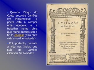 • Quando Diogo do
Couto encontra Camões
em Moçambique, o
poeta está a compor
uma epopeia, e a
trabalhar numa obra
que reúne poesias sob o
título Parnaso (esta obra
viria a ser-lhe roubada).
• Foi, portanto, durante
a vida nas Índias que
Luís de Camões
escreveu Os Lusíadas.
 
