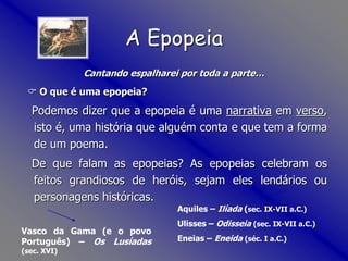 Cantando espalharei por toda a parte…
 O que é uma epopeia?
Podemos dizer que a epopeia é uma narrativa em verso,
isto é, uma história que alguém conta e que tem a forma
de um poema.
De que falam as epopeias? As epopeias celebram os
feitos grandiosos de heróis, sejam eles lendários ou
personagens históricas.
A Epopeia
Aquiles – Ilíada (sec. IX-VII a.C.)
Ulisses – Odisseia (sec. IX-VII a.C.)
Eneias – Eneida (séc. I a.C.)
Vasco da Gama (e o povo
Português) – Os Lusíadas
(sec. XVI)
 