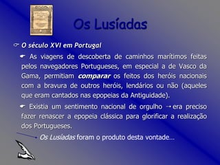  O século XVI em Portugal
 As viagens de descoberta de caminhos marítimos feitas
pelos navegadores Portugueses, em especial a de Vasco da
Gama, permitiam comparar os feitos dos heróis nacionais
com a bravura de outros heróis, lendários ou não (aqueles
que eram cantados nas epopeias da Antiguidade).
 Existia um sentimento nacional de orgulho  era preciso
fazer renascer a epopeia clássica para glorificar a realização
dos Portugueses.
Os Lusíadas foram o produto desta vontade…
Os Lusíadas
 