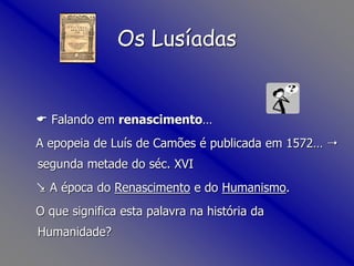 Os Lusíadas
 Falando em renascimento…
A epopeia de Luís de Camões é publicada em 1572… 
segunda metade do séc. XVI
 A época do Renascimento e do Humanismo.
O que significa esta palavra na história da
Humanidade?
 