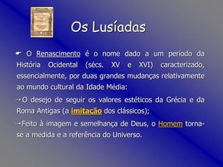  O Renascimento é o nome dado a um período da
História Ocidental (sécs. XV e XVI) caracterizado,
essencialmente, por duas grandes mudanças relativamente
ao mundo cultural da Idade Média:
 O desejo de seguir os valores estéticos da Grécia e da
Roma Antigas (a imitação dos clássicos);
 Feito à imagem e semelhança de Deus, o Homem torna-
se a medida e a referência do Universo.
Os Lusíadas
 