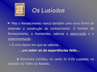  Mas o Renascimento marca também uma nova forma de
entender a construção do conhecimento. O homem do
Renascimento, o Humanista, valoriza a observação e a
experimentação.
 É uma época em que se valoriza…
…um saber só de experiências feito…
 Escreverá Camões, no canto IV d’Os Lusíadas, no
episódio do Velho do Restelo.
Os Lusíadas
 