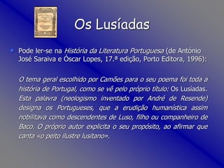 Os Lusíadas
• Pode ler-se na História da Literatura Portuguesa (de António
José Saraiva e Óscar Lopes, 17.ª edição, Porto Editora, 1996):
O tema geral escolhido por Camões para o seu poema foi toda a
história de Portugal, como se vê pelo próprio título: Os Lusíadas.
Esta palavra (neologismo inventado por André de Resende)
designa os Portugueses, que a erudição humanística assim
nobilitava como descendentes de Luso, filho ou companheiro de
Baco. O próprio autor explicita o seu propósito, ao afirmar que
canta «o peito ilustre lusitano».
 